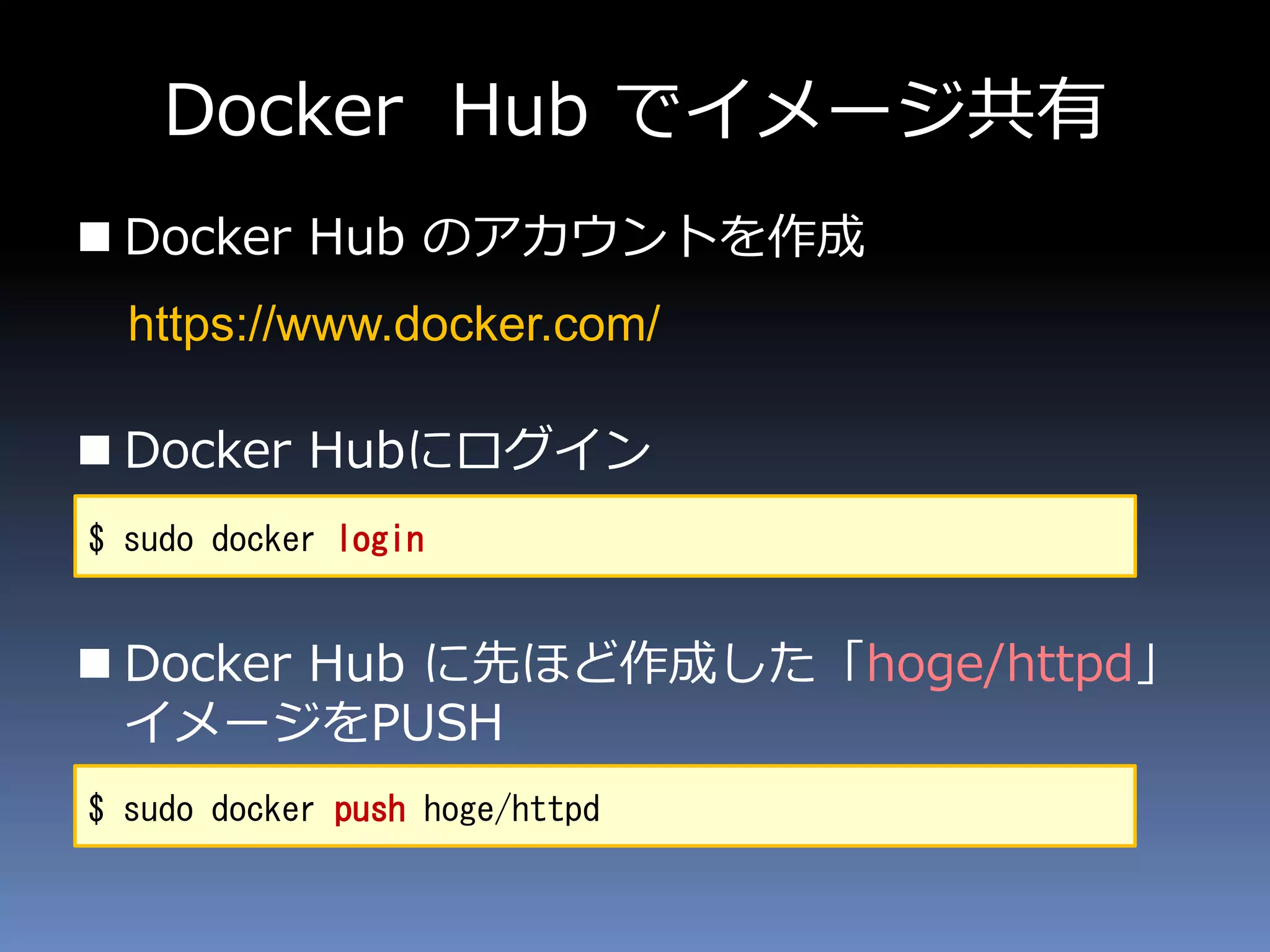 Docker Hub でイメージ共有
 Docker Hub のアカウントを作成
 Docker Hubにログイン
 Docker Hub に先ほど作成した「hoge/httpd」
イメージをPUSH
$ sudo docker login
$ sudo docker push hoge/httpd
https://www.docker.com/
 