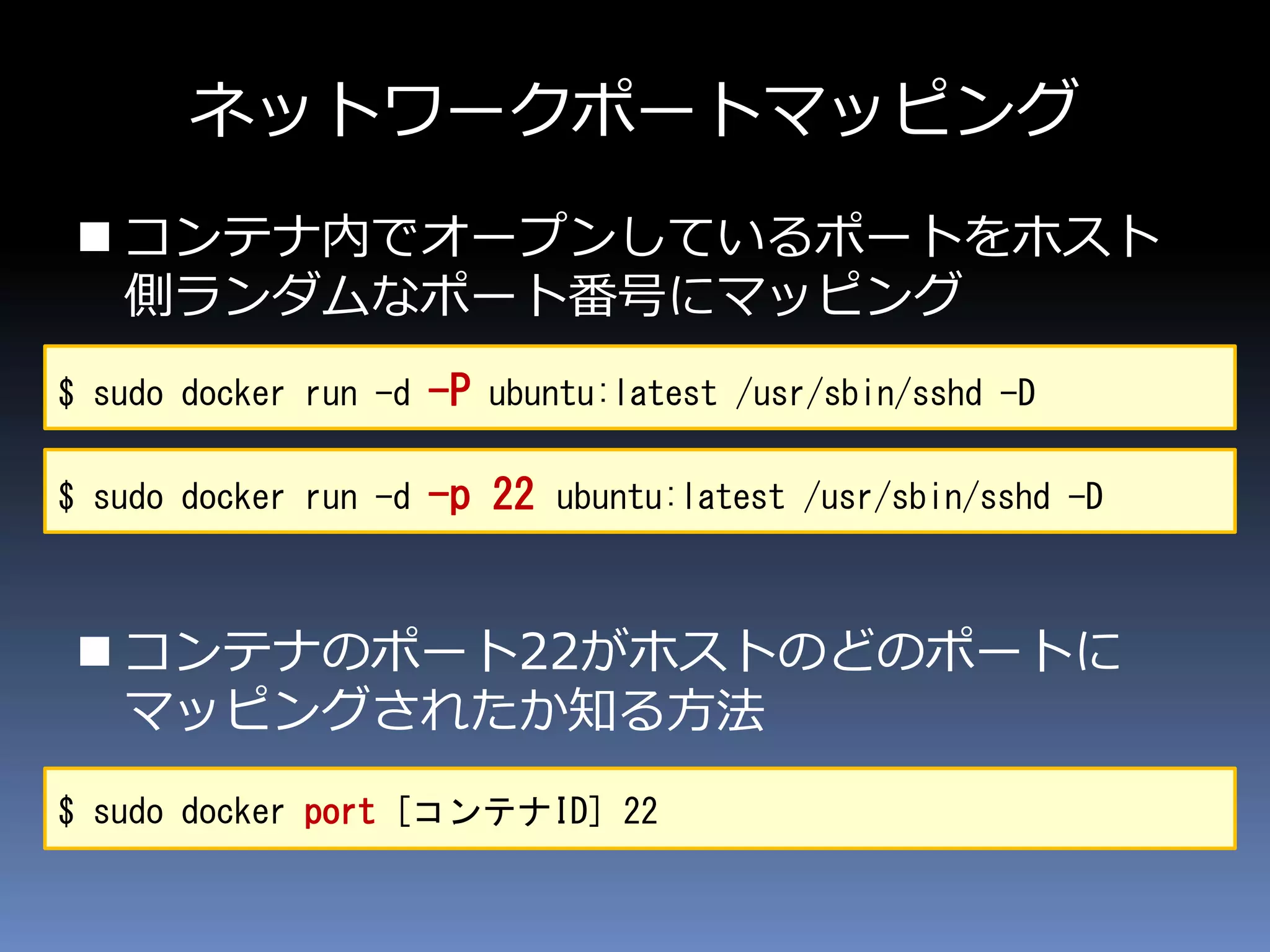 ネットワークポートマッピング
 コンテナ内でオープンしているポートをホスト
側ランダムなポート番号にマッピング
 コンテナのポート22がホストのどのポートに
マッピングされたか知る方法
$ sudo docker run -d -P ubuntu:latest /usr/sbin/sshd -D
$ sudo docker port [コンテナID] 22
$ sudo docker run -d -p 22 ubuntu:latest /usr/sbin/sshd -D
 