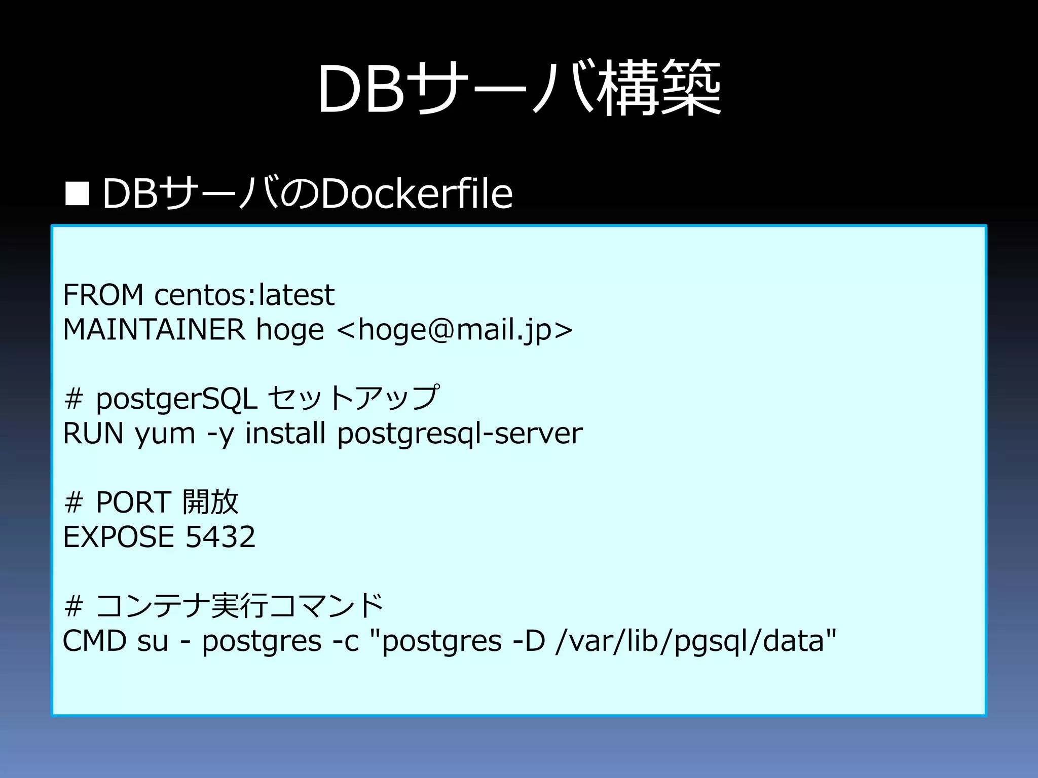  DBサーバのDockerfile
DBサーバ構築
FROM centos:latest
MAINTAINER hoge <hoge@mail.jp>
# postgerSQL セットアップ
RUN yum -y install postgresql-server
# PORT 開放
EXPOSE 5432
# コンテナ実行コマンド
CMD su - postgres -c "postgres -D /var/lib/pgsql/data"
 