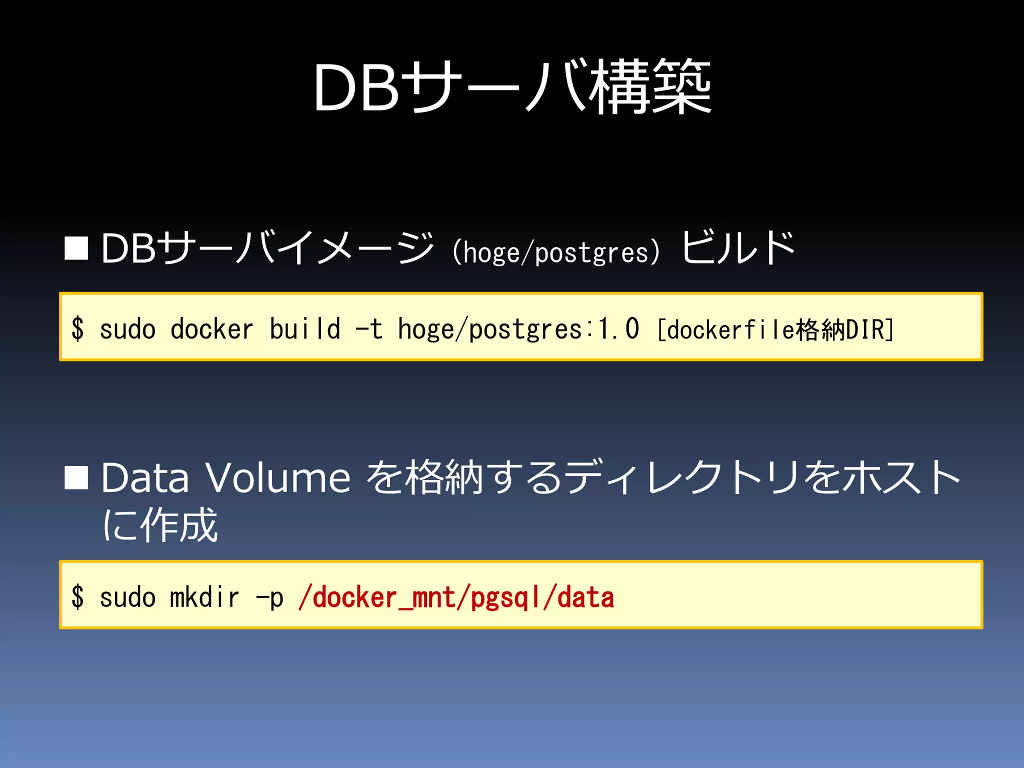  DBサーバイメージ（hoge/postgres）ビルド
 Data Volume を格納するディレクトリをホスト
に作成
DBサーバ構築
$ sudo docker build -t hoge/postgres:1.0 [dockerfile格納DIR]
$ sudo mkdir -p /docker_mnt/pgsql/data
 
