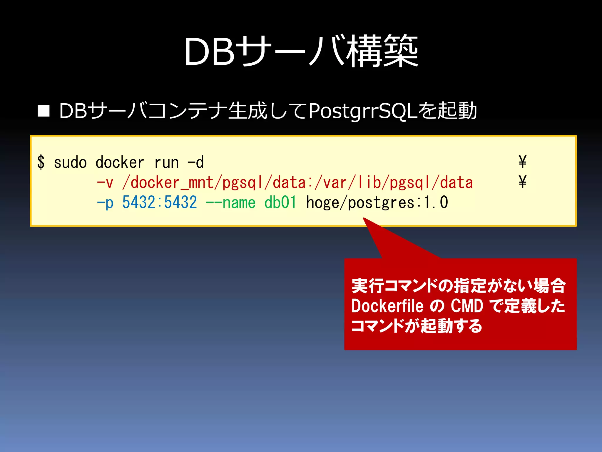 DBサーバ構築
 DBサーバコンテナ生成してPostgrrSQLを起動
$ sudo docker run -d ¥
-v /docker_mnt/pgsql/data:/var/lib/pgsql/data ¥
-p 5432:5432 --name db01 hoge/postgres:1.0
実行コマンドの指定がない場合
Dockerfile の CMD で定義した
コマンドが起動する
 