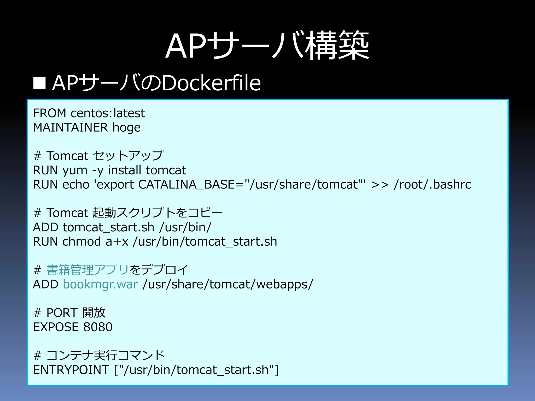 APサーバ構築
 APサーバのDockerfile
FROM centos:latest
MAINTAINER hoge
# Tomcat セットアップ
RUN yum -y install tomcat
RUN echo 'export CATALINA_BASE="/usr/share/tomcat"' >> /root/.bashrc
# Tomcat 起動スクリプトをコピー
ADD tomcat_start.sh /usr/bin/
RUN chmod a+x /usr/bin/tomcat_start.sh
# 書籍管理アプリをデプロイ
ADD bookmgr.war /usr/share/tomcat/webapps/
# PORT 開放
EXPOSE 8080
# コンテナ実行コマンド
ENTRYPOINT ["/usr/bin/tomcat_start.sh"]
 