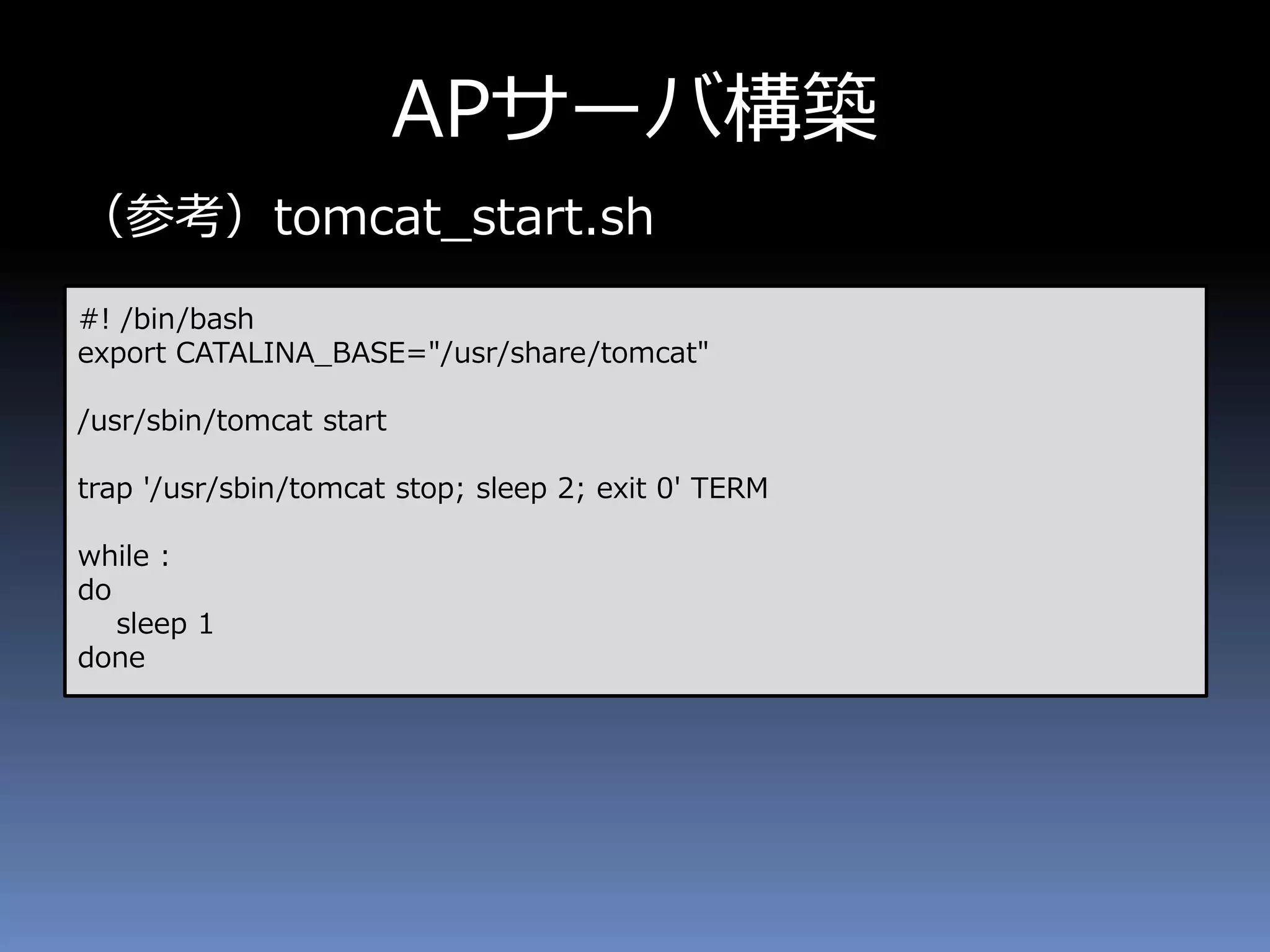 APサーバ構築
（参考）tomcat_start.sh
#! /bin/bash
export CATALINA_BASE="/usr/share/tomcat"
/usr/sbin/tomcat start
trap '/usr/sbin/tomcat stop; sleep 2; exit 0' TERM
while :
do
sleep 1
done
 