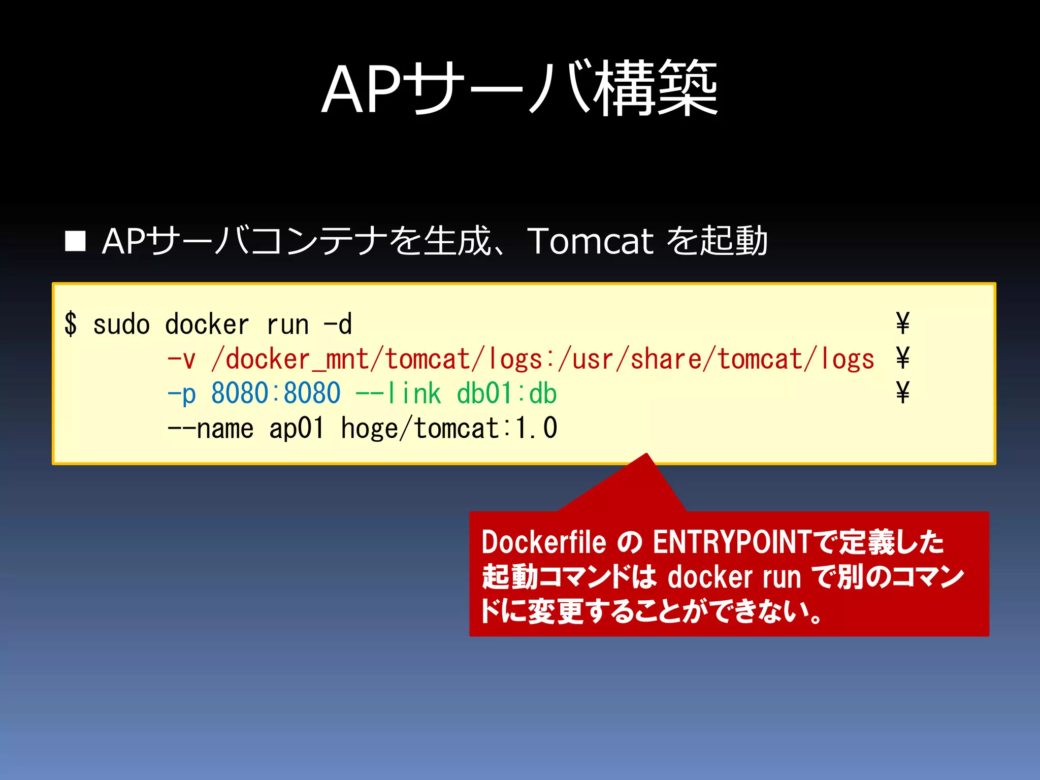 APサーバ構築
 APサーバコンテナを生成、Tomcat を起動
$ sudo docker run -d ¥
-v /docker_mnt/tomcat/logs:/usr/share/tomcat/logs ¥
-p 8080:8080 --link db01:db ¥
--name ap01 hoge/tomcat:1.0
Dockerfile の ENTRYPOINTで定義した
起動コマンドは docker run で別のコマン
ドに変更することができない。
 