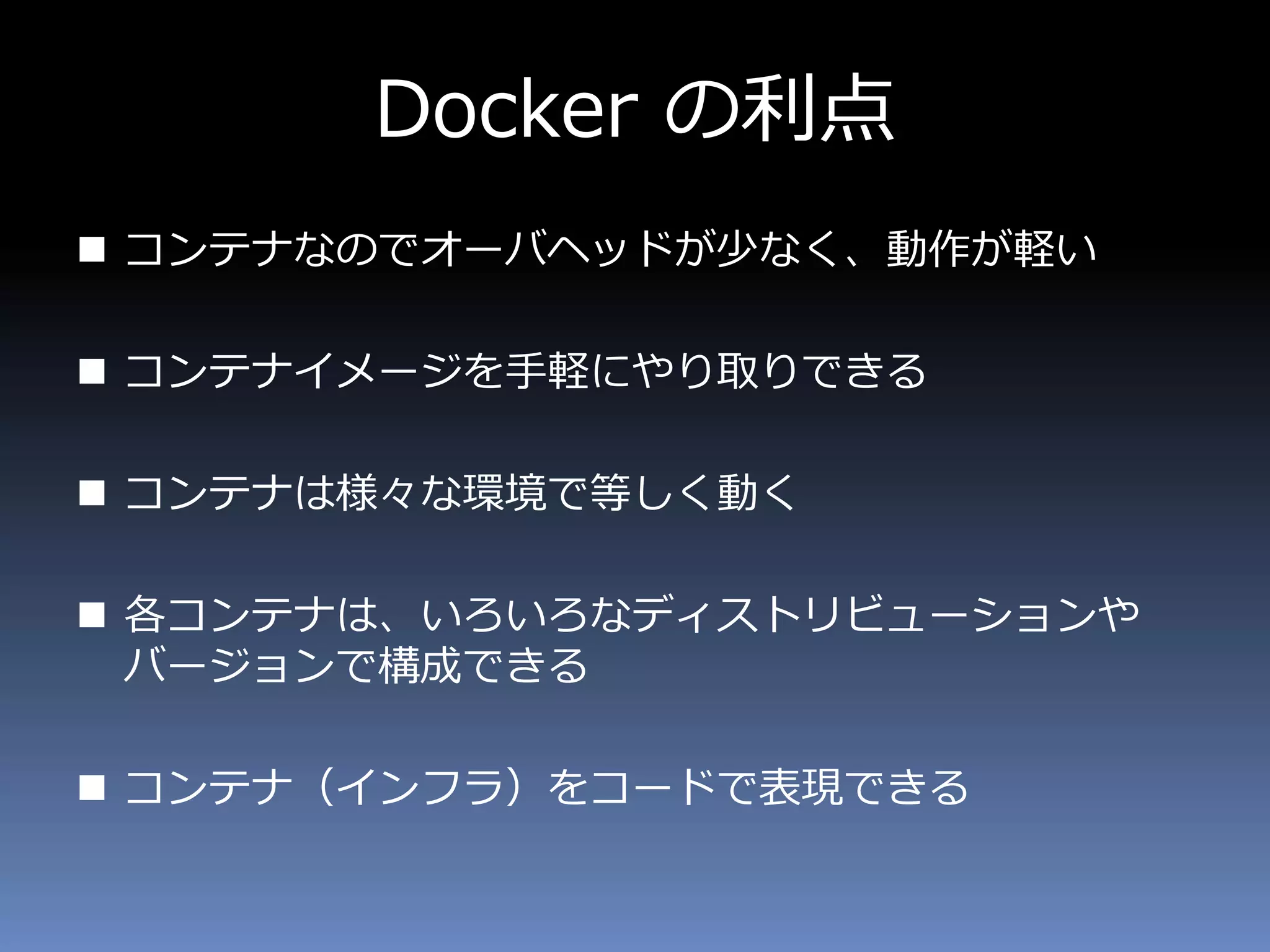 Docker の利点
 コンテナなのでオーバヘッドが少なく、動作が軽い
 コンテナイメージを手軽にやり取りできる
 コンテナは様々な環境で等しく動く
 各コンテナは、いろいろなディストリビューションや
バージョンで構成できる
 コンテナ（インフラ）をコードで表現できる
 