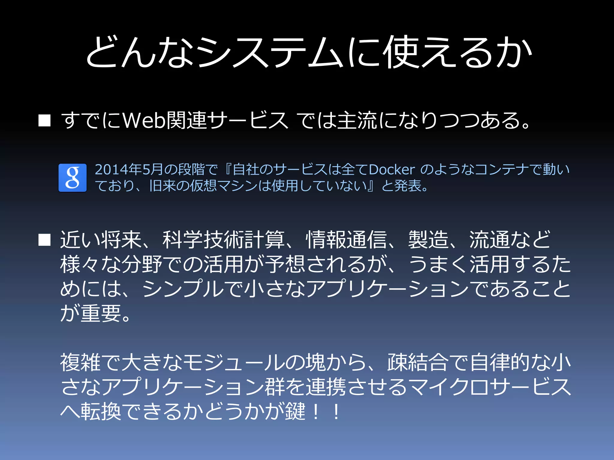 どんなシステムに使えるか
 すでにWeb関連サービス では主流になりつつある。
2014年5月の段階で『自社のサービスは全てDocker のようなコンテナで動い
ており、旧来の仮想マシンは使用していない』と発表。
 近い将来、科学技術計算、情報通信、製造、流通など
様々な分野での活用が予想されるが、うまく活用するた
めには、シンプルで小さなアプリケーションであること
が重要。
複雑で大きなモジュールの塊から、疎結合で自律的な小
さなアプリケーション群を連携させるマイクロサービス
へ転換できるかどうかが鍵！！
 