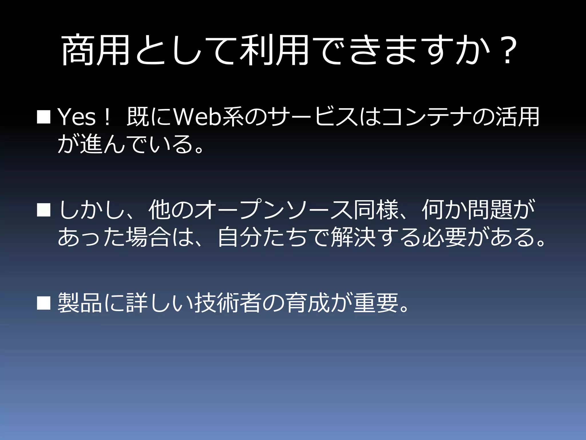 商用として利用できますか？
 Yes！ 既にWeb系のサービスはコンテナの活用
が進んでいる。
 しかし、他のオープンソース同様、何か問題が
あった場合は、自分たちで解決する必要がある。
 製品に詳しい技術者の育成が重要。
 