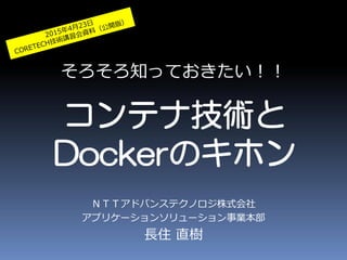 そろそろ知っておきたい！！
コンテナ技術と
Dockerのキホン
ＮＴＴアドバンステクノロジ株式会社
アプリケーションソリューション事業本部
長住 直樹
 