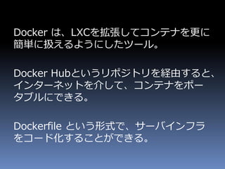 Docker は、LXCを拡張してコンテナを更に
簡単に扱えるようにしたツール。
Docker Hubというリポジトリを経由すると、
インターネットを介して、コンテナをポー
タブルにできる。
Dockerfile という形式で、サーバインフラ
をコード化することができる。
 