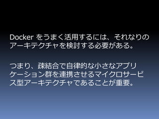 Docker をうまく活用するには、それなりの
アーキテクチャを検討する必要がある。
つまり、疎結合で自律的な小さなアプリ
ケーション群を連携させるマイクロサービ
ス型アーキテクチャであることが重要。
 
