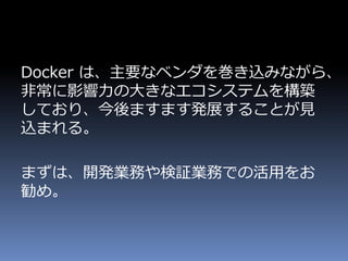 Docker は、主要なベンダを巻き込みながら、
非常に影響力の大きなエコシステムを構築
しており、今後ますます発展することが見
込まれる。
まずは、開発業務や検証業務での活用をお
勧め。
 