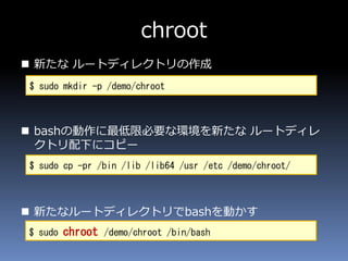 chroot
 新たな ルートディレクトリの作成
 bashの動作に最低限必要な環境を新たな ルートディレ
クトリ配下にコピー
 新たなルートディレクトリでbashを動かす
$ sudo mkdir -p /demo/chroot
$ sudo cp -pr /bin /lib /lib64 /usr /etc /demo/chroot/
$ sudo chroot /demo/chroot /bin/bash
 