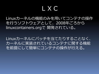 ＬＸＣ
Linuxカーネルの機能のみを用いてコンテナの操作
を行うソフトウェアとして、2008年ごろから
linuxcontainers.orgで 開発されている。
Linuxカーネルにパッチを当てたりすることなく、
カーネルに実装されているコンテナに関する機能
を前提にして簡単にコンテナの操作が行える。
 