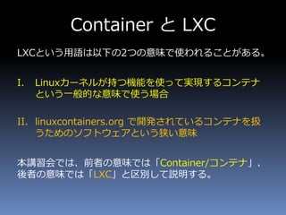 Container と LXC
LXCという用語は以下の2つの意味で使われることがある。
I. Linuxカーネルが持つ機能を使って実現するコンテナ
という一般的な意味で使う場合
II. linuxcontainers.org で開発されているコンテナを扱
うためのソフトウェアという狭い意味
本講習会では、前者の意味では「Container/コンテナ」、
後者の意味では「LXC」と区別して説明する。
 