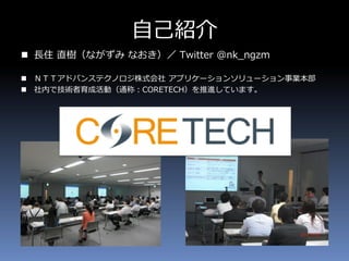 自己紹介
 長住 直樹（ながずみ なおき）／ Twitter @nk_ngzm
 ＮＴＴアドバンステクノロジ株式会社 アプリケーションソリューション事業本部
 社内で技術者育成活動（通称：CORETECH）を推進しています。
 