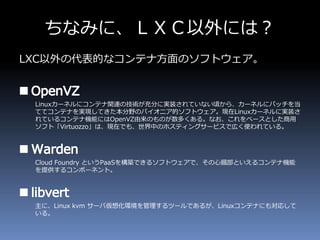 ちなみに、ＬＸＣ以外には？
LXC以外の代表的なコンテナ方面のソフトウェア。
Linuxカーネルにコンテナ関連の技術が充分に実装されていない頃から、カーネルにパッチを当
ててコンテナを実現してきた本分野のパイオニア的ソフトウェア。現在Linuxカーネルに実装さ
れているコンテナ機能にはOpenVZ由来のものが数多くある。なお、これをベースとした商用
ソフト「Virtuozzo」は、現在でも、世界中のホスティングサービスで広く使われている。
Cloud Foundry というPaaSを構築できるソフトウェアで、その心臓部といえるコンテナ機能
を提供するコンポーネント。
主に、Linux kvm サーバ仮想化環境を管理するツールであるが、Linuxコンテナにも対応して
いる。
 