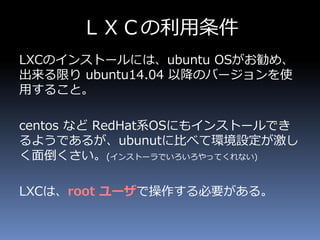 ＬＸＣの利用条件
LXCのインストールには、ubuntu OSがお勧め、
出来る限り ubuntu14.04 以降のバージョンを使
用すること。
centos など RedHat系OSにもインストールでき
るようであるが、ubunutに比べて環境設定が激し
く面倒くさい。(インストーラでいろいろやってくれない)
LXCは、root ユーザで操作する必要がある。
 