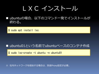 ＬＸＣ インストール
 ubuntuの場合、以下のコマンド一発でインストールが
終わる。
 ubuntu01という名前でubuntuベースのコンテナ作成
※ 社内ネットワークを経由する場合は、別途Proxy設定が必要。
$ sudo apt install lxc
$ sudo lxc-create -t ubuntu -n ubuntu01
 