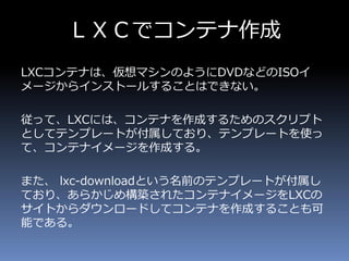 ＬＸＣでコンテナ作成
LXCコンテナは、仮想マシンのようにDVDなどのISOイ
メージからインストールすることはできない。
従って、LXCには、コンテナを作成するためのスクリプト
としてテンプレートが付属しており、テンプレートを使っ
て、コンテナイメージを作成する。
また、 lxc-downloadという名前のテンプレートが付属し
ており、あらかじめ構築されたコンテナイメージをLXCの
サイトからダウンロードしてコンテナを作成することも可
能である。
 