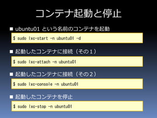 コンテナ起動と停止
 ubuntu01 という名前のコンテナを起動
 起動したコンテナに接続（その１）
 起動したコンテナに接続（その２）
 起動したコンテナを停止
$ sudo lxc-start -n ubuntu01 -d
$ sudo lxc-attach -n ubuntu01
$ sudo lxc-stop -n ubuntu01
$ sudo lxc-console -n ubuntu01
 