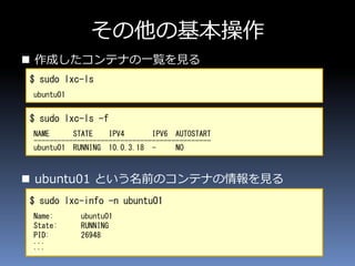 その他の基本操作
 作成したコンテナの一覧を見る
 ubuntu01 という名前のコンテナの情報を見る
$ sudo lxc-ls
ubuntu01
$ sudo lxc-ls -f
NAME STATE IPV4 IPV6 AUTOSTART
---------------------------------------------
ubuntu01 RUNNING 10.0.3.18 - NO
$ sudo lxc-info -n ubuntu01
Name: ubuntu01
State: RUNNING
PID: 26948
...
...
 