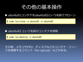 その他の基本操作
 ubuntu01コンテナをubuntu02という名前でクローン
 ubuntu02 という名前のコンテナを削除
その他、メモリやCPU、ディスクなどのコンテナ・リソー
スを制御するコマンド（lxc-cgroup）などがある。
$ sudo lxc-clone -o ubuntu01 -n ubuntu02
$ sudo lxc-destroy -n ubuntu02
 