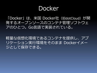Docker
「Docker」は、米国 Docker社（旧dotCloud）が開
発するオープンソースのコンテナ管理ソフトウェ
アのひとつ。Go言語で実装されている。
軽量な仮想化環境であるコンテナを提供し、アプ
リケーション実行環境をそのまま Dockerイメー
ジとして保存できる。
 