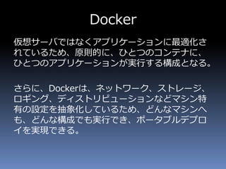 Docker
仮想サーバではなくアプリケーションに最適化さ
れているため、原則的に、ひとつのコンテナに、
ひとつのアプリケーションが実行する構成となる。
さらに、Dockerは、ネットワーク、ストレージ、
ロギング、ディストリビューションなどマシン特
有の設定を抽象化しているため、どんなマシンへ
も、どんな構成でも実行でき、ポータブルデプロ
イを実現できる。
 