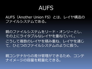 AUFS
AUFS（Another Union FS）とは、レイヤ構造の
ファイルシステムである。
親のファイルシステムをリード・オンリーとし、
その上にライタブルなレイヤを重ねていく。
こうして複数のレイヤを積み重ね、レイヤを通じ
て、ひとつのファイルシステムのように扱う。
親コンテナからの差分管理ができるため、コンテ
ナイメージの容量を軽量化できる。
 