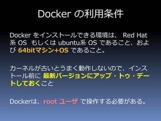 Docker の利用条件
Docker をインストールできる環境は、 Red Hat
系 OS もしくは ubuntu系 OS であること、およ
び 64bitマシン+OS であること。
カーネルが古いとうまく動作しないので、インス
トール前に 最新バージョンにアップ・トゥ・デー
トしておくこと
Dockerは、root ユーザ で操作する必要がある。
 