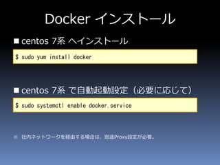 Docker インストール
 centos 7系 へインストール
 centos 7系 で自動起動設定（必要に応じて）
※ 社内ネットワークを経由する場合は、別途Proxy設定が必要。
$ sudo yum install docker
$ sudo systemctl enable docker.service
 