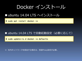 Docker インストール
 ubuntu 14.04 LTS へインストール
 ubuntu 14.04 LTS で自動起動設定（必要に応じて）
※ 社内ネットワークを経由する場合は、別途Proxy設定が必要。
$ sudo apt install docker.io
$ sudo update-rc.d docker.io defaults
 