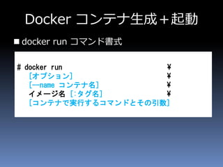 Docker コンテナ生成＋起動
 docker run コマンド書式
# docker run ¥
[オプション] ¥
[--name コンテナ名] ¥
イメージ名 [:タグ名] ¥
[コンテナで実行するコマンドとその引数]
 