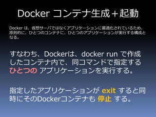 Docker コンテナ生成＋起動
Docker は、仮想サーバではなくアプリケーションに最適化されているため、
原則的に、ひとつのコンテナに、ひとつのアプリケーションが実行する構成と
なる。
すなわち、Dockerは、docker run で作成
したコンテナ内で、同コマンドで指定する
ひとつの アプリケーションを実行する。
指定したアプリケーションが exit すると同
時にそのDockerコンテナも 停止 する。
 