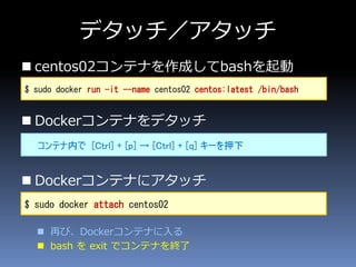 デタッチ／アタッチ
 centos02コンテナを作成してbashを起動
 Dockerコンテナをデタッチ
 Dockerコンテナにアタッチ
 再び、Dockerコンテナに入る
 bash を exit でコンテナを終了
$ sudo docker run -it --name centos02 centos:latest /bin/bash
コンテナ内で [Ctrl] + [p] → [Ctrl] + [q] キーを押下
$ sudo docker attach centos02
 
