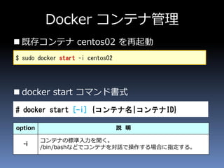 Docker コンテナ管理
 既存コンテナ centos02 を再起動
 docker start コマンド書式
$ sudo docker start –i centos02
# docker start [-i] {コンテナ名|コンテナID}
option 説 明
-i
コンテナの標準入力を開く。
/bin/bashなどでコンテナを対話で操作する場合に指定する。
 