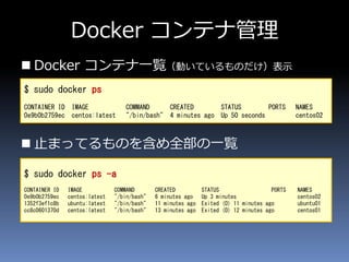 Docker コンテナ管理
 Docker コンテナ一覧（動いているものだけ）表示
 止まってるものを含め全部の一覧
$ sudo docker ps
CONTAINER ID IMAGE COMMAND CREATED STATUS PORTS NAMES
0e9b0b2759ec centos:latest "/bin/bash" 4 minutes ago Up 50 seconds centos02
$ sudo docker ps -a
CONTAINER ID IMAGE COMMAND CREATED STATUS PORTS NAMES
0e9b0b2759ec centos:latest "/bin/bash" 6 minutes ago Up 3 minutes centos02
1352f3ef1c8b ubuntu:latest "/bin/bash" 11 minutes ago Exited (0) 11 minutes ago ubuntu01
cc8c0601370d centos:latest "/bin/bash" 13 minutes ago Exited (0) 12 minutes ago centos01
 