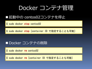 Docker コンテナ管理
 起動中の centos02コンテナを停止
 Docker コンテナの削除
$ sudo docker stop centos02
$ sudo docker stop [container ID で指定することも可能]
$ sudo docker rm centos02
$ sudo docker rm [container ID で指定することも可能]
 