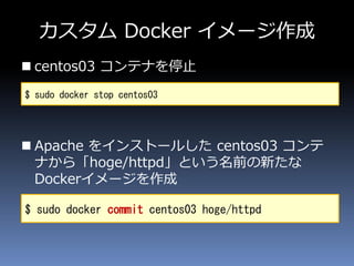 カスタム Docker イメージ作成
 centos03 コンテナを停止
 Apache をインストールした centos03 コンテ
ナから「hoge/httpd」という名前の新たな
Dockerイメージを作成
$ sudo docker stop centos03
$ sudo docker commit centos03 hoge/httpd
 