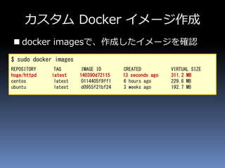 カスタム Docker イメージ作成
 docker imagesで、作成したイメージを確認
$ sudo docker images
REPOSITORY TAG IMAGE ID CREATED VIRTUAL SIZE
hoge/httpd latest 140390d72115 13 seconds ago 311.2 MB
centos latest 0114405f9ff1 6 hours ago 229.6 MB
ubuntu latest d0955f21bf24 3 weeks ago 192.7 MB
 