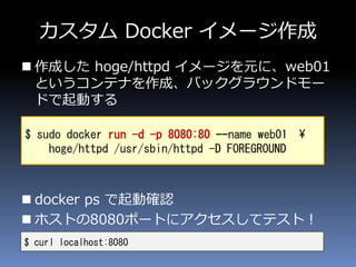 カスタム Docker イメージ作成
 作成した hoge/httpd イメージを元に、web01
というコンテナを作成、バックグラウンドモー
ドで起動する
 docker ps で起動確認
 ホストの8080ポートにアクセスしてテスト！
$ curl localhost:8080
$ sudo docker run -d -p 8080:80 --name web01 ¥
hoge/httpd /usr/sbin/httpd -D FOREGROUND
 