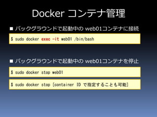 Docker コンテナ管理
 バックグラウンドで起動中の web01コンテナに接続
 バックグラウンドで起動中の web01コンテナを停止
$ sudo docker exec -it web01 /bin/bash
$ sudo docker stop web01
$ sudo docker stop [container ID で指定することも可能]
 