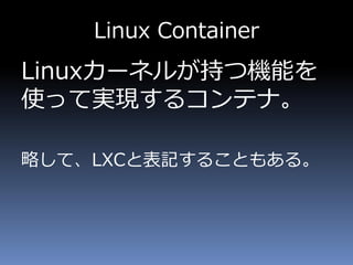 Linux Container
Linuxカーネルが持つ機能を
使って実現するコンテナ。
略して、LXCと表記することもある。
 