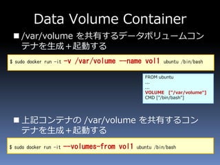 Data Volume Container
 /var/volume を共有するデータボリュームコン
テナを生成＋起動する
 上記コンテナの /var/volume を共有するコン
テナを生成＋起動する
$ sudo docker run -it -v /var/volume --name vol1 ubuntu /bin/bash
$ sudo docker run -it --volumes-from vol1 ubuntu /bin/bash
FROM ubuntu
...
...
VOLUME ["/var/volume"]
CMD ["/bin/bash"]
 