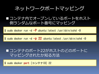 ネットワークポートマッピング
 コンテナ内でオープンしているポートをホスト
側ランダムなポート番号にマッピング
 コンテナのポート22がホストのどのポートに
マッピングされたか知る方法
$ sudo docker run -d -P ubuntu:latest /usr/sbin/sshd -D
$ sudo docker port [コンテナID] 22
$ sudo docker run -d -p 22 ubuntu:latest /usr/sbin/sshd -D
 