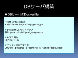  DBサーバのDockerfile
DBサーバ構築
FROM centos:latest
MAINTAINER hoge <hoge@mail.jp>
# postgerSQL セットアップ
RUN yum -y install postgresql-server
# PORT 開放
EXPOSE 5432
# コンテナ実行コマンド
CMD su - postgres -c "postgres -D /var/lib/pgsql/data"
 