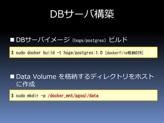  DBサーバイメージ（hoge/postgres）ビルド
 Data Volume を格納するディレクトリをホスト
に作成
DBサーバ構築
$ sudo docker build -t hoge/postgres:1.0 [dockerfile格納DIR]
$ sudo mkdir -p /docker_mnt/pgsql/data
 