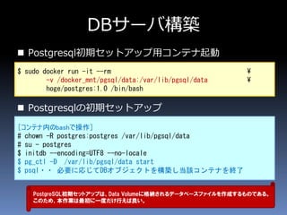 DBサーバ構築
 Postgresql初期セットアップ用コンテナ起動
 Postgresqlの初期セットアップ
$ sudo docker run -it --rm ¥
-v /docker_mnt/pgsql/data:/var/lib/pgsql/data ¥
hoge/postgres:1.0 /bin/bash
［コンテナ内のbashで操作］
# chown -R postgres:postgres /var/lib/pgsql/data
# su - postgres
$ initdb --encoding=UTF8 --no-locale
$ pg_ctl -D /var/lib/pgsql/data start
$ psql・・ 必要に応じてDBオブジェクトを構築し当該コンテナを終了
PostgreSQL初期セットアップは、Data Volumeに格納されるデータベースファイルを作成するものである。
このため、本作業は最初に一度だけ行えば良い。
 