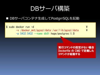 DBサーバ構築
 DBサーバコンテナ生成してPostgrrSQLを起動
$ sudo docker run -d ¥
-v /docker_mnt/pgsql/data:/var/lib/pgsql/data ¥
-p 5432:5432 --name db01 hoge/postgres:1.0
実行コマンドの指定がない場合
Dockerfile の CMD で定義した
コマンドが起動する
 