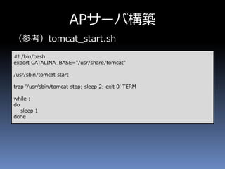 APサーバ構築
（参考）tomcat_start.sh
#! /bin/bash
export CATALINA_BASE="/usr/share/tomcat"
/usr/sbin/tomcat start
trap '/usr/sbin/tomcat stop; sleep 2; exit 0' TERM
while :
do
sleep 1
done
 